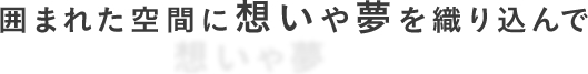 囲まれた空間に想いや夢を織り込んで