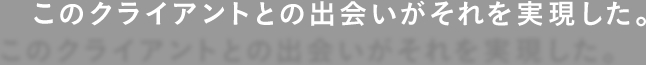 このクライアントとの出会いがそれを実現した。