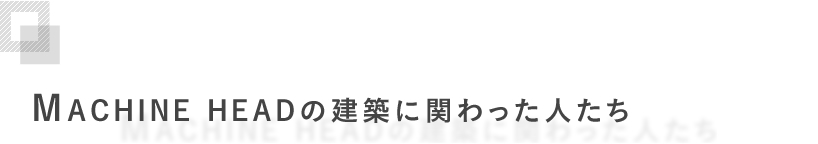 MACHINE HEADの建築に関わった人たち