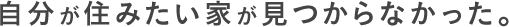 自分が住みたい家が見つからなかった。