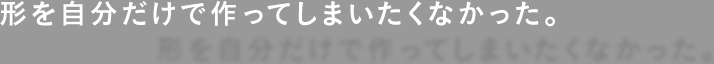 形を自分だけで作ってしまいたくなかった。