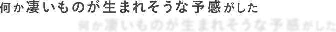 何か凄いものが生まれそうな予感がした
