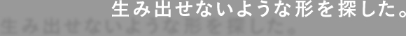 生み出せないような形を探した。