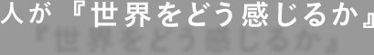 人が『世界をどう感じるか』