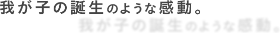 我が子の誕生のような感動。