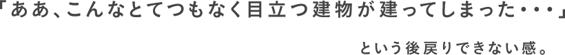 「ああ、こんなとてつもなく目立つ建物が建ってしまった・・・」という後戻りできない感。