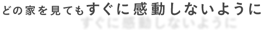 どの家を見てもすぐに感動しないように