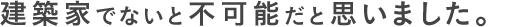 建築家でないと不可能だと思いました。