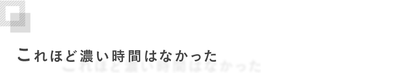 これほど濃い時間はなかった