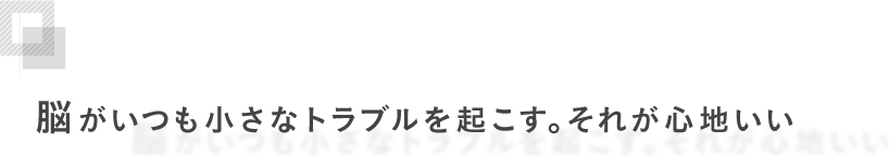 脳がいつも小さなトラブルを起こす。それが心地いい