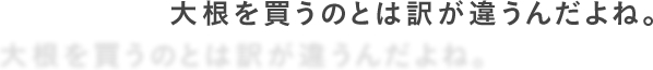 大根を買うのとは訳が違うんだよね。