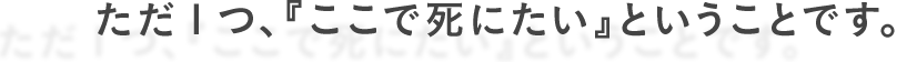 ただ１つ、『ここで死にたい』ということです。