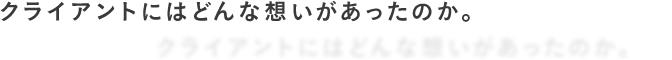 クライアントにはどんな想いがあったのか。