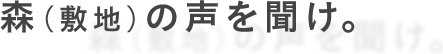 森（敷地）の声を聞け。